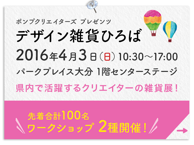 ポンプクリエイターズプレゼンツ デザイン雑貨ひろば 2016年4月3日（日）10:00〜17:00 パークプレイス大分 1階センターステージ 県内で活躍するクリエイターの雑貨展！先着合計100名 ワークショップ2種開催！